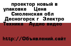 проектор новый в упаковке  › Цена ­ 5 000 - Смоленская обл., Десногорск г. Электро-Техника » Аудио-видео   